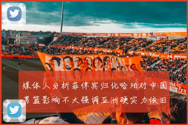 媒体人分析菲律宾归化哈珀对中国男篮影响不大强调亚洲硬实力依旧强劲