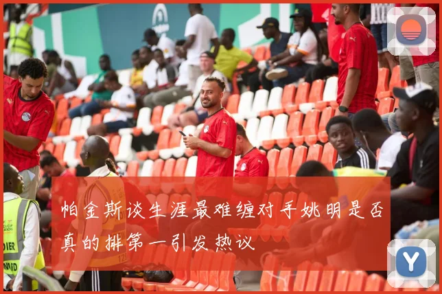 帕金斯谈生涯最难缠对手姚明是否真的排第一引发热议