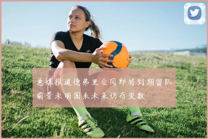 意媒报道德弗里合同即将到期留队前景未明国米未来仍存变数