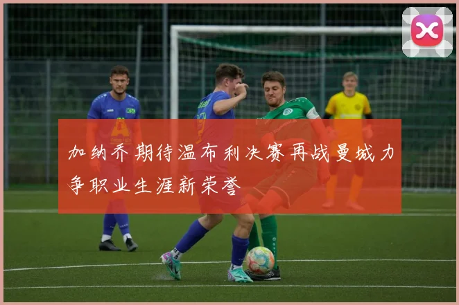 加纳乔期待温布利决赛再战曼城力争职业生涯新荣誉
