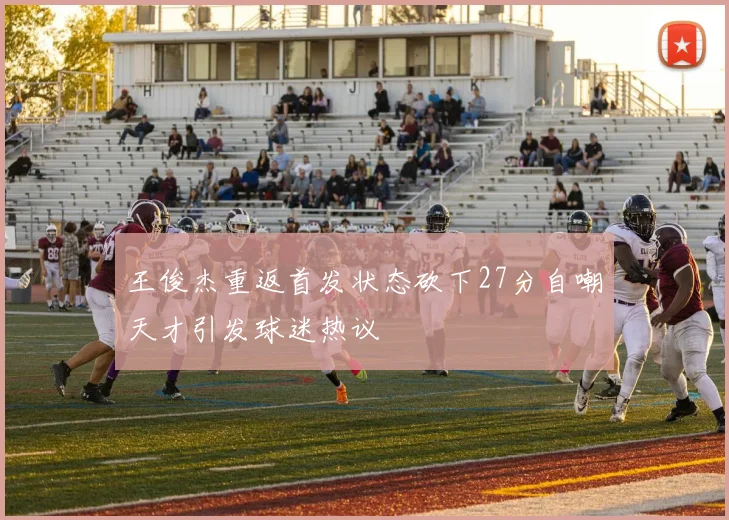 王俊杰重返首发状态砍下27分自嘲天才引发球迷热议