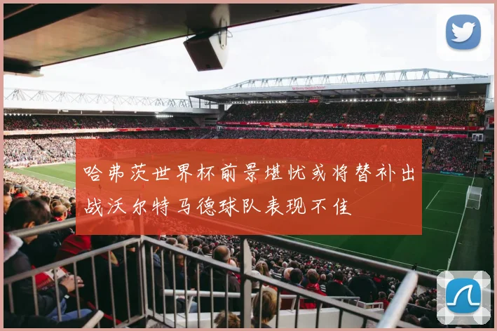 哈弗茨世界杯前景堪忧或将替补出战沃尔特马德球队表现不佳