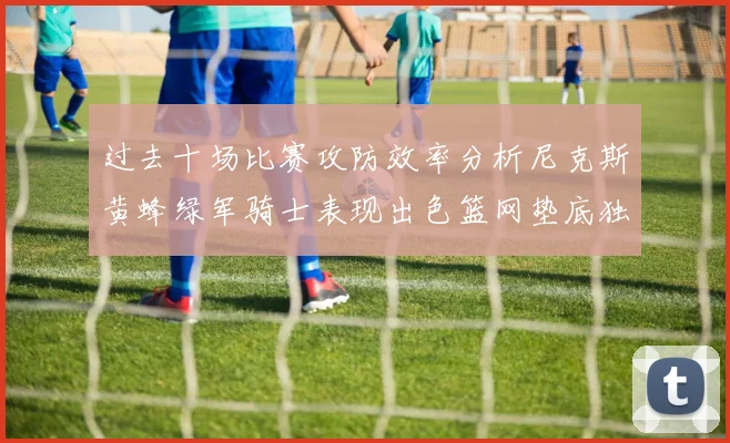 过去十场比赛攻防效率分析尼克斯黄蜂绿军骑士表现出色篮网垫底独占鳌头