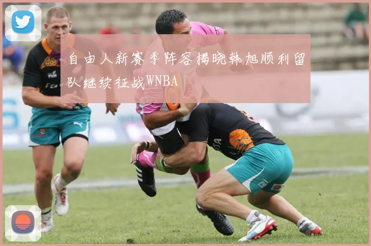 自由人新赛季阵容揭晓韩旭顺利留队继续征战WNBA