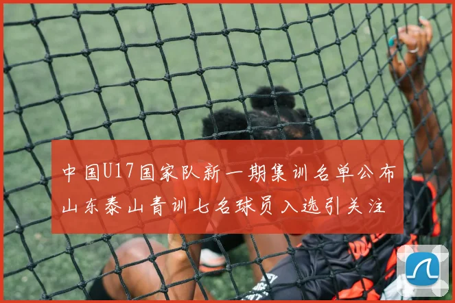 中国U17国家队新一期集训名单公布山东泰山青训七名球员入选引关注
