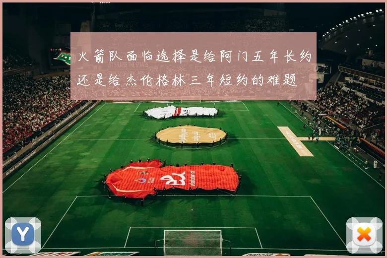 火箭队面临选择是给阿门五年长约还是给杰伦格林三年短约的难题