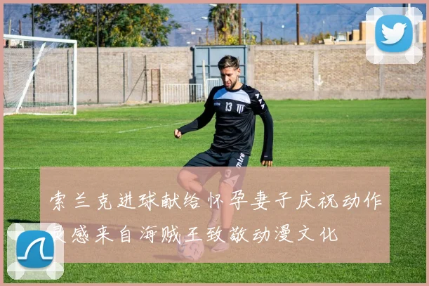 索兰克进球献给怀孕妻子庆祝动作灵感来自海贼王致敬动漫文化