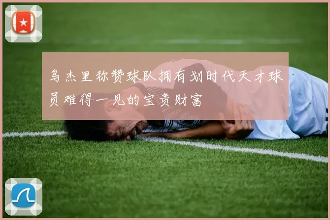 乌杰里称赞球队拥有划时代天才球员难得一见的宝贵财富