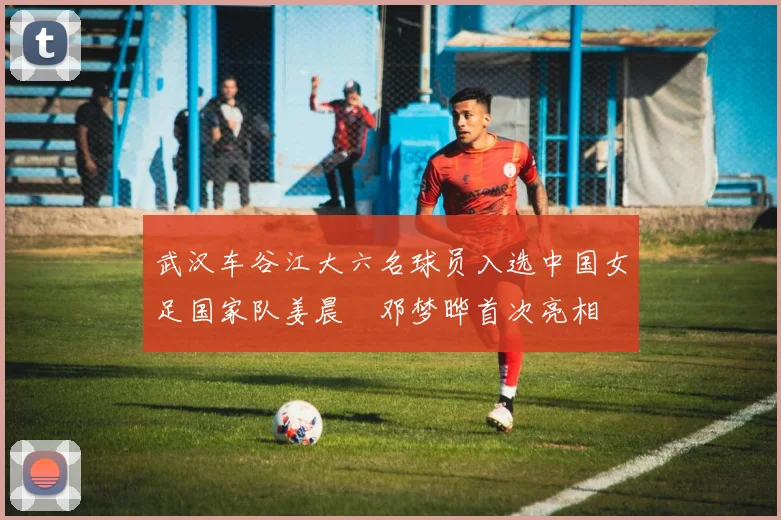 武汉车谷江大六名球员入选中国女足国家队姜晨璟邓梦晔首次亮相
