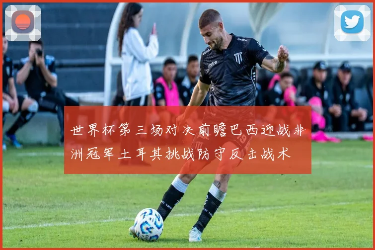 世界杯第三场对决前瞻巴西迎战非洲冠军土耳其挑战防守反击战术