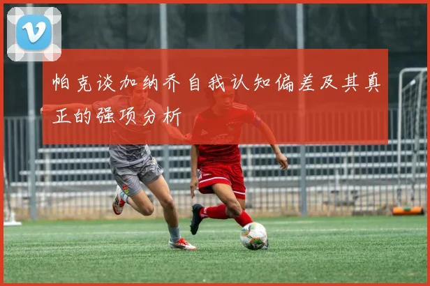 帕克谈加纳乔自我认知偏差及其真正的强项分析