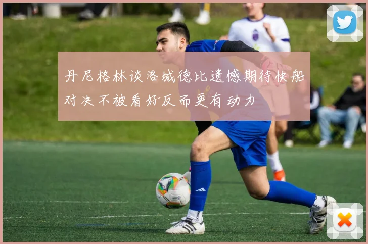 丹尼格林谈洛城德比遗憾期待快船对决不被看好反而更有动力