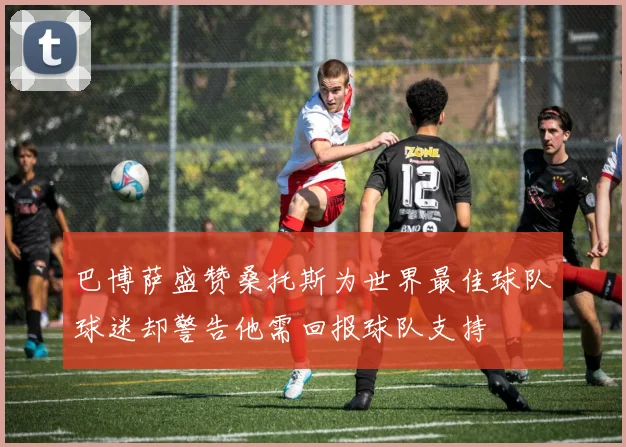 巴博萨盛赞桑托斯为世界最佳球队球迷却警告他需回报球队支持