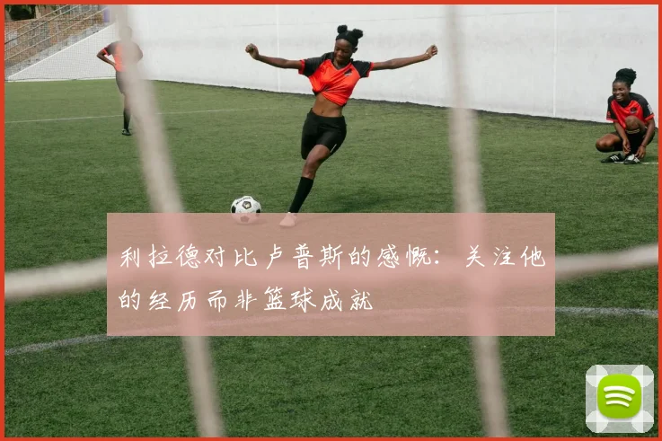 利拉德对比卢普斯的感慨：关注他的经历而非篮球成就
