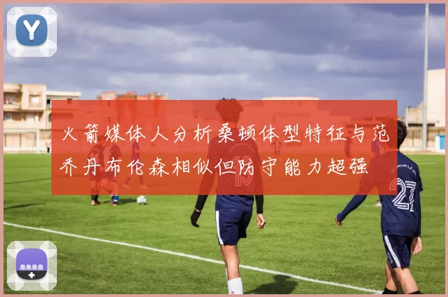 火箭媒体人分析桑顿体型特征与范乔丹布伦森相似但防守能力超强